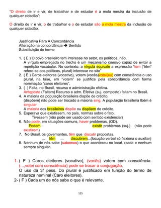 125
“O direito de ir e vir, de trabalhar e de estudar é a mola mestra da inclusão de
qualquer cidadão”:
O direito de ir e vir, o de trabalhar e o de estudar são a mola mestra da inclusão de
qualquer cidadão.
Justificativa Para A Concordância
Alteração na concordância  Sentido
Substituição de termo
1. ( E ) O povo brasileiro tem interesse no setor, os políticos, não.
A vírgula empregada no trecho é um mecanismo coesivo capaz de evitar a
repetição vocabular. No contexto, a vírgula equivale a expressão “tem (“têm”
refere-se aos políticos, plural) interesse no site”
2. ( E ) Caros eleitores (vocativo), votem (vocês)votei(eu) com consciência o uso
plural, na fase, em “votem” se justifica pela concordância com forma
nominação “caros eleitores”.
3. ( ) Falta, no Brasil, recurso e administração efetiva.
Anteposto (Faltam) Recurso e adm. Efetiva (suj. composto) faltam no Brasil.
4. A maioria da população brasileira dispõe de crédito.
(dispõem) não pode ser trocado a maioria sing. A população brasileira tbém é
singular
A maioria dos brasileiros dispõe ou dispõem de crédito.
5. Esperava que existissem, no país, normas sobre o fato.
Tivessem (não pode ser usado com sentido existencial)
6. Não pode, em situações comuns, haver problemas. (OD).
Podem... existir problemas (suj.) (não pode
existirem)
7. No Brasil, os governantes, têm que discutir propostas.
... têm ... discutirem...(locução verbal só flexiona o auxiliar)
8. Nenhum de nós sabe (sabemos) o que aconteceu no local. (cada e nenhum
sempre singular.
1- ( F ) Caros eleitores (vocativo), (vocês) votem com consciência.
(...,votei com consciência) pode se trocar a conjugação.
O uso da 3ª pess. Do plural é justificado em função do termo de
natureza nominal (Caro eleitores).
2- ( F ) Cada um de nós sabe o que é relevante.
 