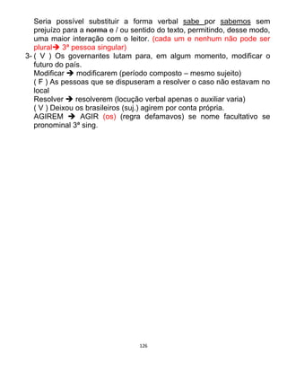 126
Seria possível substituir a forma verbal sabe por sabemos sem
prejuízo para a norma e / ou sentido do texto, permitindo, desse modo,
uma maior interação com o leitor. (cada um e nenhum não pode ser
plural 3ª pessoa singular)
3- ( V ) Os governantes lutam para, em algum momento, modificar o
futuro do país.
Modificar  modificarem (período composto – mesmo sujeito)
( F ) As pessoas que se dispuseram a resolver o caso não estavam no
local
Resolver  resolverem (locução verbal apenas o auxiliar varia)
( V ) Deixou os brasileiros (suj.) agirem por conta própria.
AGIREM  AGIR (os) (regra defamavos) se nome facultativo se
pronominal 3ª sing.
 