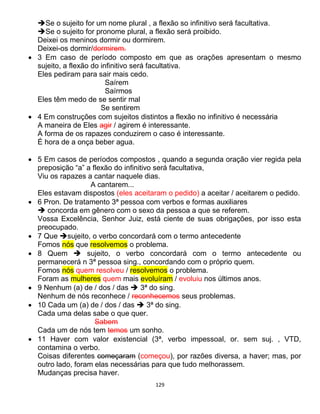 129
Se o sujeito for um nome plural , a flexão so infinitivo será facultativa.
Se o sujeito for pronome plural, a flexão será proibido.
Deixei os meninos dormir ou dormirem.
Deixei-os dormir/dormirem.
 3 Em caso de período composto em que as orações apresentam o mesmo
sujeito, a flexão do infinitivo será facultativa.
Eles pediram para sair mais cedo.
Saírem
Saírmos
Eles têm medo de se sentir mal
Se sentirem
 4 Em construções com sujeitos distintos a flexão no infinitivo é necessária
A maneira de Eles agir / agirem é interessante.
A forma de os rapazes conduzirem o caso é interessante.
É hora de a onça beber agua.
 5 Em casos de períodos compostos , quando a segunda oração vier regida pela
preposição “a” a flexão do infinitivo será facultativa,
Viu os rapazes a cantar naquele dias.
A cantarem...
Eles estavam dispostos (eles aceitaram o pedido) a aceitar / aceitarem o pedido.
 6 Pron. De tratamento 3ª pessoa com verbos e formas auxiliares
 concorda em gênero com o sexo da pessoa a que se referem.
Vossa Excelência, Senhor Juiz, está ciente de suas obrigações, por isso esta
preocupado.
 7 Que sujeito, o verbo concordará com o termo antecedente
Fomos nós que resolvemos o problema.
 8 Quem  sujeito, o verbo concordará com o termo antecedente ou
permanecerá n 3ª pessoa sing., concordando com o próprio quem.
Fomos nós quem resolveu / resolvemos o problema.
Foram as mulheres quem mais evoluíram / evoluiu nos últimos anos.
 9 Nenhum (a) de / dos / das  3ª do sing.
Nenhum de nós reconhece / reconhecemos seus problemas.
 10 Cada um (a) de / dos / das  3ª do sing.
Cada uma delas sabe o que quer.
Sabem
Cada um de nós tem temos um sonho.
 11 Haver com valor existencial (3ª, verbo impessoal, or. sem suj. , VTD,
contamina o verbo.
Coisas diferentes começaram (começou), por razões diversa, a haver; mas, por
outro lado, foram elas necessárias para que tudo melhorassem.
Mudanças precisa haver.
 