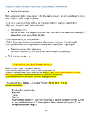 13
As orações subordinadas condicionais se realizam de três formas:
 Realização impossível
Representa uma hipótese irrealizável: verbo da oração principal e da subordinada representam
ação completa, isto é, tempo perfectum:
«Se a prova tivesse sido hoje, eu teria me preparado melhor.» (pretérito imperfeito do
subjuntivo e futuro do pretérito do indicativo)
 Realização possível
Tanto o verbo da oração principal quanto o da subordinada estão em ação incompleta. É
possível que se dê a ocorrência do fato:
«Se ela me chamasse, eu iria correndo.»
«Podem dizer o que quiserem, contanto que não mintam.» (principal -> condicional)
«Sem que obtenhas o visto no passaporte,não viajarás.» (condicional -> principal)
 Representa um desejo e esperança
(situações indefinidas, não claras: frases reticenciosas e exclamativas)
«- Ah, iria, se eu pudesse!...»
**CUIDADO COM ORAÇÃO RESTRITIVA
O histórico dos crimes cibernéticos, por sua
14vez, remonta à década de 70, quando, pela primeira vez, foi
15definido o termo hacker, como sendo aquele indivíduo que, (sem vírgula antes do que, logo
restritiva) 16 dotado de conhecimentos técnicos, promove a invasão de
17sistemas operacionais privados e a difusão de pragas virtuais.
13 A oração “que, dotado (...) pragas virtuais” (R. de 15 a 17) é de
natureza restritiva.
Explicação ou restrição
Retirada
Troca
Sentido
O jornalista1, Roberto Teixeira dos Santos 2, estava no local do crime 3, mas
4, segundo testemunhas 5, não registrou fatos , cenas ou imagens 6 que
comprometessem o rapaz.
 