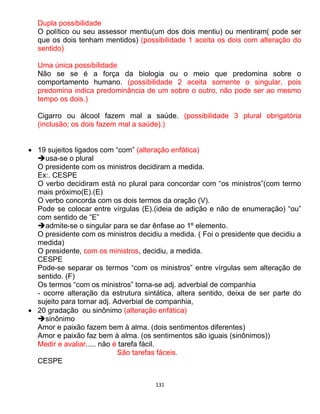 131
Dupla possibilidade
O político ou seu assessor mentiu(um dos dois mentiu) ou mentiram( pode ser
que os dois tenham mentidos) (possibilidade 1 aceita os dois com alteração do
sentido)
Uma única possibilidade
Não se se é a força da biologia ou o meio que predomina sobre o
comportamento humano. (possibilidade 2 aceita somente o singular, pois
predomina indica predominância de um sobre o outro, não pode ser ao mesmo
tempo os dois.)
Cigarro ou álcool fazem mal a saúde. (possibilidade 3 plural obrigatória
(inclusão; os dois fazem mal a saúde).)
 19 sujeitos ligados com “com” (alteração enfática)
usa-se o plural
O presidente com os ministros decidiram a medida.
Ex:. CESPE
O verbo decidiram está no plural para concordar com “os ministros”(com termo
mais próximo(E).(E)
O verbo concorda com os dois termos da oração (V).
Pode se colocar entre vírgulas (E).(ideia de adição e não de enumeração) “ou”
com sentido de “E”
admite-se o singular para se dar ênfase ao 1º elemento.
O presidente com os ministros decidiu a medida. ( Foi o presidente que decidiu a
medida)
O presidente, com os ministros, decidiu, a medida.
CESPE
Pode-se separar os termos “com os ministros” entre vírgulas sem alteração de
sentido. (F)
Os termos “com os ministros” torna-se adj. adverbial de companhia
- ocorre alteração da estrutura sintática, altera sentido, deixa de ser parte do
sujeito para tornar adj. Adverbial de companhia,
 20 gradação ou sinônimo (alteração enfática)
sinônimo
Amor e paixão fazem bem à alma. (dois sentimentos diferentes)
Amor e paixão faz bem à alma. (os sentimentos são iguais (sinônimos))
Medir e avaliar..... não é tarefa fácil.
São tarefas fáceis.
CESPE
 