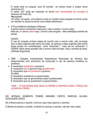 132
O verbo está no singular, pois foi tomado os verbos medir e avaliar como
sinônimos.(V)
O verbo “ser” pode ser colocado no plural sem necessidade de correção e
estrutura da frase (E).
gradação
Um olhar, um gesto, uma palavra muda ou mudam tudo.(singular se tomar como
um sentido só; plural se tomar como ideias diferentes.)
 21Concordância ideológica (Silepse)
A gente somos moradores neste país. (não é aceita n norma culta)
Mais de um aluno esteve aqui. (norma culta singular, ideia ideológica sentido de
plural)
CESPE
O uso do singular embora esteja de acordo com a norma culta, não converge
com a ideia sugerida pelo termo do texto, se apenas a ideia sugerido pelo termo
fosse levada em consideração seria “estiveram” “ mais de um estiveram” o
CESPE cobra nesta questão não a norma culta da frase, mas o sentido da frase.
(reflexão linguística)
 OBS :. Orações subordinadas Substantivas Reduzidas de infinitivo são
desenvolvidas com acréscimo de conjunção e uso de passiva (sintética ou
analítica)
 É necessário questionar o governo.
É necessário que o governo seja questionado.
É necessário que se questione o governo.
PLURAL
É necessário questionar os governantes.
É necessário que os governantes sejam questionados.
É necessário que se questionem os governantes.
*OBS .: 10 PALAVRAS QUE MAIS ALTERAM O SENTIDO COM A TROCA DE
LUGAR NA FRASE
SÓ, APENAS, SOMENTE, POBRE, GRANDE, CERTO, SIMPLES, ALGUM,
QUALQUER, NOVO
Só o Brasil assinou o acordo. (nenhum pais mais assinou o acordo)
O Brasil só assinou o acordo. (o Brasil só assinou o acordo, não fez mais nada)
 