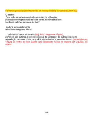 133
Fernando pestana reconhecimento de frases corretas e incorretas 2014 002
O trecho:
“aos autores pertence o direito exclusivo de utilização,
publicação ou reprodução de suas obras, transmissível aos
herdeiros pelo tempo que a lei fixar”
poderia ser corretamente
reescrito da seguinte forma:
... pelo tempo que a lei permitir (adj. Adv. Longo sem vírgula)
pertence, aos autores, o direito exclusivo de utilização, de publicação ou de
reprodução de suas obras, o qual é transmissível a seus herdeiros. (separação por
vírgula do verbo do seu sujeito (qdo deslocado nunca se separa por vígulas), do
objeto.
 