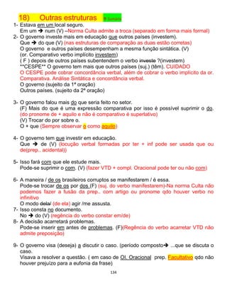 134
18) Outras estruturas ↑ Sumário
1- Estava em um local seguro.
Em um  num (V) –Norma Culta admite a troca (separado em forma mais formal)
2- O governo investe mais em educação que outros países (investem).
Que  do que (V) (nas estruturas de comparação as duas estão corretas)
O governo e outros países desempenham a mesma função sintática. (V)
(or. Comparativo verbo implícito investem)
( F ) depois de outros países subentendem o verbo investe ?(investem)
**CESPE** O governo tem mais que outros países (suj.) (têm). CUIDADO
O CESPE pode cobrar concordância verbal, além de cobrar o verbo implícito da or.
Comparativa. Análise Sintática e concordância verbal.
O governo (sujeito da 1ª oração)
Outros países. (sujeito da 2ª oração)
3- O governo falou mais do que seria feito no setor.
(F) Mais do que é uma expressão comparativa por isso é possível suprimir o do.
(do pronome de + aquilo e não é comparativo é superlativo)
(V) Trocar do por sobre o.
O + que (Sempre observar o como aquilo)
4- O governo tem que investir em educação.
Que  de (V) (locução verbal formadas por ter + inf pode ser usada que ou
de(prep.. acidental))
5- Isso fará com que ele estude mais.
Pode-se suprimir o com. (V) (fazer VTD + compl. Oracional pode ter ou não com)
6- A maneira / de os brasileiros corruptos se manifestarem / é essa.
Pode-se trocar de os por dos (F) (suj. do verbo manifestarem)-Na norma Culta não
podemos fazer a fusão da prep.. com artigo ou pronome qdo houver verbo no
infinitivo
O modo dela/ (de ela) agir /me assusta.
7- Isso consta no documento.
No  do (V) (regência do verbo constar em/de)
8- A decisão acarretará problemas.
Pode-se inserir em antes de problemas. (F)(Regência do verbo acarretar VTD não
admite preposição)
9- O governo visa (deseja) a discutir o caso. (período composto ...que se discuta o
caso.
Visava a resolver a questão. ( em caso de OI. Oracional prep. Facultativo qdo não
houver prejuízo para a eufonia da frase)
 