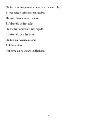 136
Ele foi demitido, e o mesmo aconteceu com ela.
4. Preposição acidental concessiva
Mesmo chovendo, saí de casa.
5. Advérbio de inclusão
Ele malha, mesmo de madrugada.
6. Advérbio de afirmação
Ela falou a verdade mesmo!
7. Substantivo
O mesmo é um vocábulo dissílabo.
 