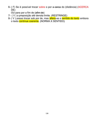 138
6- ( F) Se é possível trocar sobre o por a cerca do (distância) (ACERCA
DE)
OU para por a fim de (afim de)
7- ( V ) a preposição até denota limite. (RESTRINGE)
8- ( V ) posso trocar sob por de, mas altera-se o sentido do texto embora
o texto continue coerente. (NORMA X SENTIDO)
 