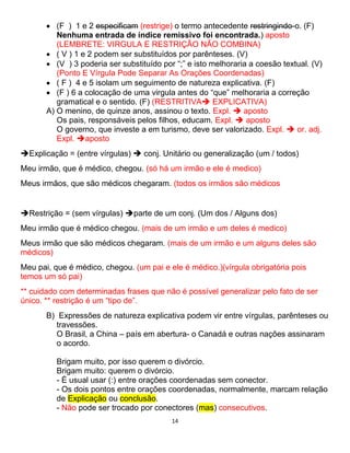 14
 (F ) 1 e 2 especificam (restrige) o termo antecedente restringindo-o. (F)
Nenhuma entrada de índice remissivo foi encontrada.) aposto
(LEMBRETE: VIRGULA E RESTRIÇÃO NÃO COMBINA)
 ( V ) 1 e 2 podem ser substituídos por parênteses. (V)
 (V ) 3 poderia ser substituído por “;” e isto melhoraria a coesão textual. (V)
(Ponto E Vírgula Pode Separar As Orações Coordenadas)
 ( F ) 4 e 5 isolam um seguimento de natureza explicativa. (F)
 (F ) 6 a colocação de uma virgula antes do “que” melhoraria a correção
gramatical e o sentido. (F) (RESTRITIVA EXPLICATIVA)
A) O menino, de quinze anos, assinou o texto. Expl.  aposto
Os pais, responsáveis pelos filhos, educam. Expl.  aposto
O governo, que investe a em turismo, deve ser valorizado. Expl.  or. adj.
Expl. aposto
Explicação = (entre vírgulas)  conj. Unitário ou generalização (um / todos)
Meu irmão, que é médico, chegou. (só há um irmão e ele é medico)
Meus irmãos, que são médicos chegaram. (todos os irmãos são médicos
Restrição = (sem vírgulas) parte de um conj. (Um dos / Alguns dos)
Meu irmão que é médico chegou. (mais de um irmão e um deles é medico)
Meus irmão que são médicos chegaram. (mais de um irmão e um alguns deles são
médicos)
Meu pai, que é médico, chegou. (um pai e ele é médico.)(vírgula obrigatória pois
temos um só pai)
** cuidado com determinadas frases que não é possível generalizar pelo fato de ser
único. ** restrição é um “tipo de”.
B) Expressões de natureza explicativa podem vir entre vírgulas, parênteses ou
travessões.
O Brasil, a China – país em abertura- o Canadá e outras nações assinaram
o acordo.
Brigam muito, por isso querem o divórcio.
Brigam muito: querem o divórcio.
- É usual usar (:) entre orações coordenadas sem conector.
- Os dois pontos entre orações coordenadas, normalmente, marcam relação
de Explicação ou conclusão.
- Não pode ser trocado por conectores (mas) consecutivos.
 