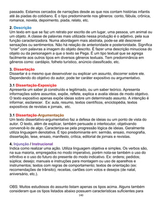 140
passado. Estamos cercados de narrações desde as que nos contam histórias infantis
até às piadas do cotidiano. É o tipo predominante nos gêneros: conto, fábula, crônica,
romance, novela, depoimento, piada, relato, etc.
2. Descrição
Um texto em que se faz um retrato por escrito de um lugar, uma pessoa, um animal ou
um objeto. A classe de palavras mais utilizada nessa produção é o adjetivo, pela sua
função caracterizadora. Numa abordagem mais abstrata, pode-se até descrever
sensações ou sentimentos. Não há relação de anterioridade e posterioridade. Significa
"criar" com palavras a imagem do objeto descrito. É fazer uma descrição minuciosa do
objeto ou da personagem a que o texto se Pega. É um tipo textual que se agrega
facilmente aos outros tipos em diversos gêneros textuais. Tem predominância em
gêneros como: cardápio, folheto turístico, anúncio classificado, etc.
3. Dissertação
Dissertar é o mesmo que desenvolver ou explicar um assunto, discorrer sobre ele.
Dependendo do objetivo do autor, pode ter caráter expositivo ou argumentativo.
3.1 Dissertação-Exposição
Apresenta um saber já construído e legitimado, ou um saber teórico. Apresenta
informações sobre assuntos, expõe, reflete, explica e avalia ideias de modo objetivo.
O texto expositivo apenas expõe ideias sobre um determinado assunto. A intenção é
informar, esclarecer. Ex: aula, resumo, textos científicos, enciclopédia, textos
expositivos de revistas e jornais, etc.
3.1 Dissertação-Argumentação
Um texto dissertativo-argumentativo faz a defesa de ideias ou um ponto de vista do
autor. O texto, além de explicar, também persuade o interlocutor, objetivando
convencê-lo de algo. Caracteriza-se pela progressão lógica de ideias. Geralmente
utiliza linguagem denotativa. É tipo predominante em: sermão, ensaio, monografia,
dissertação, tese, ensaio, manifesto, crítica, editorial de jornais e revistas.
4. Injunção / Instrucional
Indica como realizar uma ação. Utiliza linguagem objetiva e simples. Os verbos são,
na sua maioria, empregados no modo imperativo, porém nota-se também o uso do
infinitivo e o uso do futuro do presente do modo indicativo. Ex: ordens; pedidos;
súplica; desejo; manuais e instruções para montagem ou uso de aparelhos e
instrumentos; textos com regras de comportamento; textos de orientação (ex:
recomendações de trânsito); receitas, cartões com votos e desejos (de natal,
aniversário, etc.).
OBS: Muitos estudiosos do assunto listam apenas os tipos acima. Alguns também
consideram que os tipos listados abaixo possuem características suficientes para
 