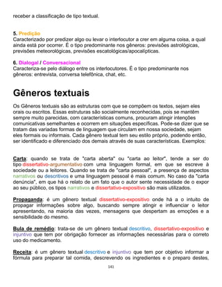 141
receber a classificação de tipo textual.
5. Predição
Caracterizado por predizer algo ou levar o interlocutor a crer em alguma coisa, a qual
ainda está por ocorrer. É o tipo predominante nos gêneros: previsões astrológicas,
previsões meteorológicas, previsões escatológicas/apocalípticas.
6. Dialogal / Conversacional
Caracteriza-se pelo diálogo entre os interlocutores. É o tipo predominante nos
gêneros: entrevista, conversa telefônica, chat, etc.
Gêneros textuais
Os Gêneros textuais são as estruturas com que se compõem os textos, sejam eles
orais ou escritos. Essas estruturas são socialmente reconhecidas, pois se mantêm
sempre muito parecidas, com características comuns, procuram atingir intenções
comunicativas semelhantes e ocorrem em situações específicas. Pode-se dizer que se
tratam das variadas formas de linguagem que circulam em nossa sociedade, sejam
eles formais ou informais. Cada gênero textual tem seu estilo próprio, podendo então,
ser identificado e diferenciado dos demais através de suas características. Exemplos:
Carta: quando se trata de "carta aberta" ou "carta ao leitor", tende a ser do
tipo dissertativo-argumentativo com uma linguagem formal, em que se escreve à
sociedade ou a leitores. Quando se trata de "carta pessoal", a presença de aspectos
narrativos ou descritivos e uma linguagem pessoal é mais comum. No caso da "carta
denúncia", em que há o relato de um fato que o autor sente necessidade de o expor
ao seu público, os tipos narrativos e dissertativo-expositivo são mais utilizados.
Propaganda: é um gênero textual dissertativo-expositivo onde há a o intuito de
propagar informações sobre algo, buscando sempre atingir e influenciar o leitor
apresentando, na maioria das vezes, mensagens que despertam as emoções e a
sensibilidade do mesmo.
Bula de remédio: trata-se de um gênero textual descritivo, dissertativo-expositivo e
injuntivo que tem por obrigação fornecer as informações necessárias para o correto
uso do medicamento.
Receita: é um gênero textual descritivo e injuntivo que tem por objetivo informar a
fórmula para preparar tal comida, descrevendo os ingredientes e o preparo destes,
 