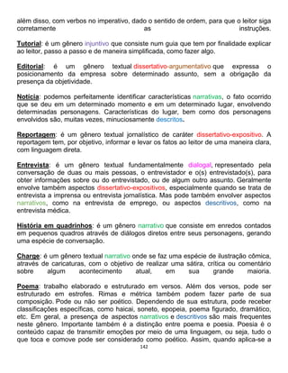 142
além disso, com verbos no imperativo, dado o sentido de ordem, para que o leitor siga
corretamente as instruções.
Tutorial: é um gênero injuntivo que consiste num guia que tem por finalidade explicar
ao leitor, passo a passo e de maneira simplificada, como fazer algo.
Editorial: é um gênero textual dissertativo-argumentativo que expressa o
posicionamento da empresa sobre determinado assunto, sem a obrigação da
presença da objetividade.
Notícia: podemos perfeitamente identificar características narrativas, o fato ocorrido
que se deu em um determinado momento e em um determinado lugar, envolvendo
determinadas personagens. Características do lugar, bem como dos personagens
envolvidos são, muitas vezes, minuciosamente descritos.
Reportagem: é um gênero textual jornalístico de caráter dissertativo-expositivo. A
reportagem tem, por objetivo, informar e levar os fatos ao leitor de uma maneira clara,
com linguagem direta.
Entrevista: é um gênero textual fundamentalmente dialogal, representado pela
conversação de duas ou mais pessoas, o entrevistador e o(s) entrevistado(s), para
obter informações sobre ou do entrevistado, ou de algum outro assunto. Geralmente
envolve também aspectos dissertativo-expositivos, especialmente quando se trata de
entrevista a imprensa ou entrevista jornalística. Mas pode também envolver aspectos
narrativos, como na entrevista de emprego, ou aspectos descritivos, como na
entrevista médica.
História em quadrinhos: é um gênero narrativo que consiste em enredos contados
em pequenos quadros através de diálogos diretos entre seus personagens, gerando
uma espécie de conversação.
Charge: é um gênero textual narrativo onde se faz uma espécie de ilustração cômica,
através de caricaturas, com o objetivo de realizar uma sátira, crítica ou comentário
sobre algum acontecimento atual, em sua grande maioria.
Poema: trabalho elaborado e estruturado em versos. Além dos versos, pode ser
estruturado em estrofes. Rimas e métrica também podem fazer parte de sua
composição. Pode ou não ser poético. Dependendo de sua estrutura, pode receber
classificações específicas, como haicai, soneto, epopeia, poema figurado, dramático,
etc. Em geral, a presença de aspectos narrativos e descritivos são mais frequentes
neste gênero. Importante também é a distinção entre poema e poesia. Poesia é o
conteúdo capaz de transmitir emoções por meio de uma linguagem, ou seja, tudo o
que toca e comove pode ser considerado como poético. Assim, quando aplica-se a
 