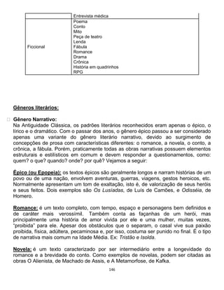 146
Entrevista médica
Ficcional
Poema
Conto
Mito
Peça de teatro
Lenda
Fábula
Romance
Drama
Crônica
História em quadrinhos
RPG
Gêneros literários:
Gênero Narrativo:
Na Antiguidade Clássica, os padrões literários reconhecidos eram apenas o épico, o
lírico e o dramático. Com o passar dos anos, o gênero épico passou a ser considerado
apenas uma variante do gênero literário narrativo, devido ao surgimento de
concepções de prosa com características diferentes: o romance, a novela, o conto, a
crônica, a fábula. Porém, praticamente todas as obras narrativas possuem elementos
estruturais e estilísticos em comum e devem responder a questionamentos, como:
quem? o que? quando? onde? por quê? Vejamos a seguir:
Épico (ou Epopeia): os textos épicos são geralmente longos e narram histórias de um
povo ou de uma nação, envolvem aventuras, guerras, viagens, gestos heroicos, etc.
Normalmente apresentam um tom de exaltação, isto é, de valorização de seus heróis
e seus feitos. Dois exemplos são Os Lusíadas, de Luís de Camões, e Odisséia, de
Homero.
Romance: é um texto completo, com tempo, espaço e personagens bem definidos e
de caráter mais verossímil. Também conta as façanhas de um herói, mas
principalmente uma história de amor vivida por ele e uma mulher, muitas vezes,
“proibida” para ele. Apesar dos obstáculos que o separam, o casal vive sua paixão
proibida, física, adúltera, pecaminosa e, por isso, costuma ser punido no final. É o tipo
de narrativa mais comum na Idade Média. Ex: Tristão e Isolda.
Novela: é um texto caracterizado por ser intermediário entre a longevidade do
romance e a brevidade do conto. Como exemplos de novelas, podem ser citadas as
obras O Alienista, de Machado de Assis, e A Metamorfose, de Kafka.
 