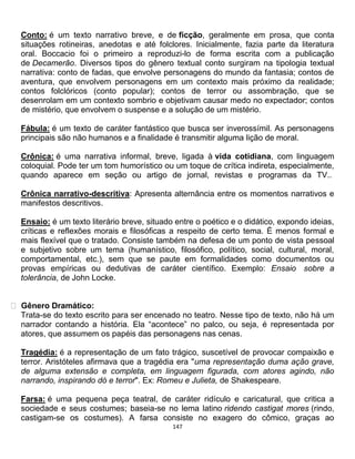 147
Conto: é um texto narrativo breve, e de ficção, geralmente em prosa, que conta
situações rotineiras, anedotas e até folclores. Inicialmente, fazia parte da literatura
oral. Boccacio foi o primeiro a reproduzi-lo de forma escrita com a publicação
de Decamerão. Diversos tipos do gênero textual conto surgiram na tipologia textual
narrativa: conto de fadas, que envolve personagens do mundo da fantasia; contos de
aventura, que envolvem personagens em um contexto mais próximo da realidade;
contos folclóricos (conto popular); contos de terror ou assombração, que se
desenrolam em um contexto sombrio e objetivam causar medo no expectador; contos
de mistério, que envolvem o suspense e a solução de um mistério.
Fábula: é um texto de caráter fantástico que busca ser inverossímil. As personagens
principais são não humanos e a finalidade é transmitir alguma lição de moral.
Crônica: é uma narrativa informal, breve, ligada à vida cotidiana, com linguagem
coloquial. Pode ter um tom humorístico ou um toque de crítica indireta, especialmente,
quando aparece em seção ou artigo de jornal, revistas e programas da TV..
Crônica narrativo-descritiva: Apresenta alternância entre os momentos narrativos e
manifestos descritivos.
Ensaio: é um texto literário breve, situado entre o poético e o didático, expondo ideias,
críticas e reflexões morais e filosóficas a respeito de certo tema. É menos formal e
mais flexível que o tratado. Consiste também na defesa de um ponto de vista pessoal
e subjetivo sobre um tema (humanístico, filosófico, político, social, cultural, moral,
comportamental, etc.), sem que se paute em formalidades como documentos ou
provas empíricas ou dedutivas de caráter científico. Exemplo: Ensaio sobre a
tolerância, de John Locke.
Gênero Dramático:
Trata-se do texto escrito para ser encenado no teatro. Nesse tipo de texto, não há um
narrador contando a história. Ela “acontece” no palco, ou seja, é representada por
atores, que assumem os papéis das personagens nas cenas.
Tragédia: é a representação de um fato trágico, suscetível de provocar compaixão e
terror. Aristóteles afirmava que a tragédia era "uma representação duma ação grave,
de alguma extensão e completa, em linguagem figurada, com atores agindo, não
narrando, inspirando dó e terror". Ex: Romeu e Julieta, de Shakespeare.
Farsa: é uma pequena peça teatral, de caráter ridículo e caricatural, que critica a
sociedade e seus costumes; baseia-se no lema latino ridendo castigat mores (rindo,
castigam-se os costumes). A farsa consiste no exagero do cômico, graças ao
 