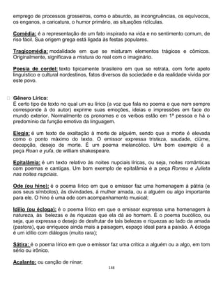 148
emprego de processos grosseiros, como o absurdo, as incongruências, os equívocos,
os enganos, a caricatura, o humor primário, as situações ridículas.
Comédia: é a representação de um fato inspirado na vida e no sentimento comum, de
riso fácil. Sua origem grega está ligada às festas populares.
Tragicomédia: modalidade em que se misturam elementos trágicos e cômicos.
Originalmente, significava a mistura do real com o imaginário.
Poesia de cordel: texto tipicamente brasileiro em que se retrata, com forte apelo
linguístico e cultural nordestinos, fatos diversos da sociedade e da realidade vivida por
este povo.
Gênero Lírico:
É certo tipo de texto no qual um eu lírico (a voz que fala no poema e que nem sempre
corresponde à do autor) exprime suas emoções, ideias e impressões em face do
mundo exterior. Normalmente os pronomes e os verbos estão em 1ª pessoa e há o
predomínio da função emotiva da linguagem.
Elegia: é um texto de exaltação à morte de alguém, sendo que a morte é elevada
como o ponto máximo do texto. O emissor expressa tristeza, saudade, ciúme,
decepção, desejo de morte. É um poema melancólico. Um bom exemplo é a
peça Roan e yufa, de william shakespeare.
Epitalâmia: é um texto relativo às noites nupciais líricas, ou seja, noites românticas
com poemas e cantigas. Um bom exemplo de epitalâmia é a peça Romeu e Julieta
nas noites nupciais.
Ode (ou hino): é o poema lírico em que o emissor faz uma homenagem à pátria (e
aos seus símbolos), às divindades, à mulher amada, ou a alguém ou algo importante
para ele. O hino é uma ode com acompanhamento musical;
Idílio (ou écloga): é o poema lírico em que o emissor expressa uma homenagem à
natureza, às belezas e às riquezas que ela dá ao homem. É o poema bucólico, ou
seja, que expressa o desejo de desfrutar de tais belezas e riquezas ao lado da amada
(pastora), que enriquece ainda mais a paisagem, espaço ideal para a paixão. A écloga
é um idílio com diálogos (muito rara);
Sátira: é o poema lírico em que o emissor faz uma crítica a alguém ou a algo, em tom
sério ou irônico.
Acalanto: ou canção de ninar;
 