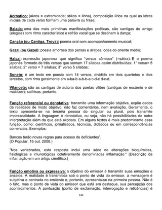 149
Acróstico: (akros = extremidade; stikos = linha), composição lírica na qual as letras
iniciais de cada verso formam uma palavra ou frase;
Balada: uma das mais primitivas manifestações poéticas, são cantigas de amigo
(elegias) com ritmo característico e refrão vocal que se destinam à dança;
Canção (ou Cantiga, Trova): poema oral com acompanhamento musical;
Gazal (ou Gazel): poesia amorosa dos persas e árabes; odes do oriente médio;
Haicai: expressão japonesa que significa “versos cômicos” (=sátira). E o poema
japonês formado de três versos que somam 17 sílabas assim distribuídas: 1° verso= 5
sílabas; 2° verso = 7 sílabas; 3° verso 5 sílabas;
Soneto: é um texto em poesia com 14 versos, dividido em dois quartetos e dois
tercetos, com rima geralmente em a-ba-b a-b-b-a c-d-c d-c-d.
Vilancete: são as cantigas de autoria dos poetas vilões (cantigas de escárnio e de
maldizer); satíricas, portanto.
Função referencial ou denotativa: transmite uma informação objetiva, expõe dados
da realidade de modo objetivo, não faz comentários, nem avaliação. Geralmente, o
texto apresenta-se na terceira pessoa do singular ou plural, pois transmite
impessoalidade. A linguagem é denotativa, ou seja, não há possibilidades de outra
interpretação além da que está exposta. Em alguns textos é mais predominante essa
função, como: científicos, jornalísticos, técnicos, didáticos ou em correspondências
comerciais. Exemplos:
Bancos terão novas regras para acesso de deficientes”.
(O Popular, 16 out. 2008.)
"Nos vertebrados, esta resposta inclui uma série de alterações bioquímicas,
fisiológicas e imunológicas coletivamente denominadas inflamação." (Descrição da
inflamação em um artigo científico.)
Função emotiva ou expressiva: o objetivo do emissor é transmitir suas emoções e
anseios. A realidade é transmitida sob o ponto de vista do emissor, a mensagem é
subjetiva e centrada no emitente e, portanto, apresenta-se na primeira pessoa. Não é
o fato, mas o ponto de vista do emissor que está em destaque, sua percepção dos
acontecimentos. A pontuação (ponto de exclamação, interrogação e reticências) é
 