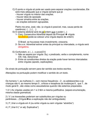 15
C) O ponto e vírgula só pode ser usado para separar orações coordenadas, Ele
será mais adequado que a vírgula sempre que já
- houver vírgula no interior das orações.
- houver ideia de oposição
- houver simetria entre as orações.
- as orações estiverem agrupadas.
Pedro me ama; José, não. (a vírgula é possível, mas, causa perda de
coerência) { , ,} ;{ , ,}
D) O sistema eleitoral será de tal,ordem que o poder (...)
1- Conj. Consecutiva Adverbial depois da Principal  vírgula
facultativa(pode-se colocar uma vírgula depois de ordem)
O Brasil, se houvesse mais investimento, cresceria.
2- Se a or. Adverbial estiver antes da principal ou intercalada, a vírgula será
obrigatória.
E) Confundem, e (...) , o povo(CV)
1- Não se separa por vírgula: Suj. x predicado, verbo x complemento, nome
CN / Adj. Adnominal.
2- Entre os constituintes diretos da oração pode haver termos intercalados
entre vírgulas (aposto, explicações).
Os sinais de pontuação servem para dar sentido aos textos escritos.
Alterações na pontuação podem modificar o sentido de um texto.
Os homens 1, as mulheres 3 – com menos frequência – 2 , os adolescentes e as
crianças são 4, ao mesmo tempo 5 , críticos e receptivos às mudanças 6 , que 7 , de
modo geral 8 , são vistas como assustadoras quando não estamos preparados.
1 (V ) As vírgulas usadas em 1 e 2 têm a mesma justificativa. (separa enumeração,
mesma classe gramatical)
2 ( V ) os travessões poderiam ser substituídos por vírgulas ou
parênteses....(Vírgulase a explicação não der ambiguidade)
3 ( F ) tirar a vírgula em 4 (ou entre vírgula ou sem vírgulas “advérbio”)
4 ( F ) tirar 6 (“ or adj. Explicativa”)
 