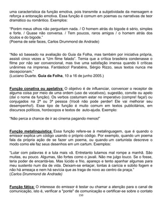 150
uma característica da função emotiva, pois transmite a subjetividade da mensagem e
reforça a entonação emotiva. Essa função é comum em poemas ou narrativas de teor
dramático ou romântico. Exemplos:
“Porém meus olhos não perguntam nada. / O homem atrás do bigode é sério, simples
e forte. / Quase não conversa. / Tem poucos, raros amigos / o homem atrás dos
óculos e do bigode.”
(Poema de sete faces, Carlos Drummond de Andrade)
“Não só baseado na avaliação do Guia da Folha, mas também por iniciativa própria,
assisti cinco vezes a “Um filme falado”. Temia que a crítica brasileira condenasse o
filme por não ser convencional, mas tive uma satisfação imensa quando li críticas
unânimes na imprensa. Fantástico! Parabéns, Sérgio Rizzo, seus textos nunca me
decepcionam.”
(Luciano Duarte. Guia da Folha, 10 a 16 de junho 2005.)
Função conativa ou apelativa: O objetivo é de influenciar, convencer o receptor de
alguma coisa por meio de uma ordem (uso de vocativos), sugestão, convite ou apelo
(daí o nome da função). Os verbos costumam estar no imperativo (compre! faça!) ou
conjugados na 2ª ou 3ª pessoa (Você não pode perder! Ele vai melhorar seu
desempenho!). Esse tipo de função é muito comum em textos publicitários, em
discursos políticos, horóscopos e textos de auto-ajuda. Exemplo:
“Não perca a chance de ir ao cinema pagando menos!”
Função metalinguística: Essa função refere-se à metalinguagem, que é quando o
emissor explica um código usando o próprio código. Por exemplo, quando um poema
fala da própria ação de se fazer um poema, ou quando um cartunista descreve o
modo como ele faz seus desenhos em um cartum. Exemplos:
“Lutar com palavras é a luta mais vã. Entretanto lutamos mal rompe a manhã. São
muitas, eu pouco. Algumas, tão fortes como o javali. Não me julgo louco. Se o fosse,
teria poder de encantá-las. Mas lúcido e frio, apareço e tento apanhar algumas para
meu sustento num dia de vida. Deixam-se enlaçar, tontas à carícia e súbito fogem e
não há ameaça e nem há sevícia que as traga de novo ao centro da praça.”
(Carlos Drummond de Andrade)
Função fática: O interesse do emissor é testar ou chamar a atenção para o canal de
comunicação, isto é, verificar a "ponte" de comunicação e certificar-se sobre o contato
 