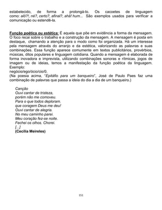 151
estabelecido, de forma a prolongá-lo. Os cacoetes de linguagem
como: alô?!, né?, certo?, afinal?, ahã! hum... São exemplos usados para verificar a
comunicação ou estendê-la.
Função poética ou estética: É aquela que põe em evidência a forma da mensagem.
O foco recai sobre o trabalho e a construção da mensagem. A mensagem é posta em
destaque, chamando a atenção para o modo como foi organizada. Há um interesse
pela mensagem através do arranjo e da estética, valorizando as palavras e suas
combinações. Essa função aparece comumente em textos publicitários, provérbios,
músicas, ditos populares e linguagem cotidiana. Quando a mensagem é elaborada de
forma inovadora e imprevista, utilizando combinações sonoras e rítmicas, jogos de
imagem ou de ideias, temos a manifestação da função poética da linguagem.
Exemplo:
negócio/ego/ócio/cio/0.
(Na poesia acima, “Epitáfio para um banqueiro”, José de Paulo Paes faz uma
combinação de palavras que passa a ideia do dia a dia de um banqueiro.)
Canção
Ouvi cantar de tristeza,
porém não me comoveu.
Para o que todos deploram.
que coragem Deus me deu!
Ouvi cantar de alegria.
No meu caminho parei.
Meu coração fez-se noite.
Fechei os olhos. Chorei.
[...]
(Cecília Meireles)
 