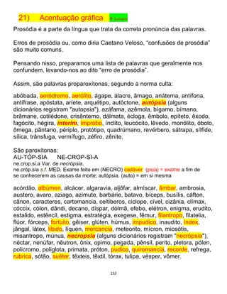 152
21) Acentuação gráfica ↑ Sumário
Prosódia é a parte da língua que trata da correta pronúncia das palavras.
Erros de prosódia ou, como diria Caetano Veloso, “confusões de prosódia”
são muito comuns.
Pensando nisso, preparamos uma lista de palavras que geralmente nos
confundem, levando-nos ao dito “erro de prosódia”.
Assim, são palavras proparoxítonas, segundo a norma culta:
abóbada, aeródromo, aerólito, ágape, álacre, âmago, anátema, antífona,
antífrase, apóstata, aríete, arquétipo, autóctone, autópsia (alguns
dicionários registram "autopsia"), azáfama, azêmola, bígamo, bímano,
brâmane, cotilédone, crisântemo, dálmata, écloga, êmbolo, epíteto, êxodo,
fagócito, hégira, ínterim, ímprobo, ínclito, leucócito, lêvedo, monólito, óbolo,
ômega, pântano, périplo, protótipo, quadrúmano, revérbero, sátrapa, sílfide,
sílica, trânsfuga, vermífugo, zéfiro, zênite.
São paroxítonas:
AU-TÓP-SIA NE-CROP-SI-A
ne.crop.si.a Var. de necrópsia.
ne.cróp.sia s.f. MED. Exame feito em (NECRO) cadáver (psia) = exame a fim de
se conhecerem as causas da morte; autópsia. (auto) = em si mesma
acórdão, albúmen, alcácer, algaravia, aljôfar, almíscar, âmbar, ambrosia,
austero, avaro, aziago, azimute, barbárie, batavo, bíceps, busílis, cáften,
cânon, caracteres, cartomancia, celtiberos, ciclope, cível, cizânia, clímax,
cóccix, cólon, dândi, decano, díspar, dólmã, efebo, elétron, enigma, erudito,
estalido, estêncil, estigma, estratégia, exegese, fêmur, filantropo, filatelia,
flúor, fórceps, fortuito, gêiser, glúten, húmus, impudico, inaudito, índex,
jângal, látex, libido, líquen, mercancia, meteorito, mícron, miosótis,
misantropo, múnus, necropsia (alguns dicionários registram "necrópsia"),
néctar, nenúfar, nêutron, ônix, opimo, pegada, pênsil, perito, pletora, pólen,
policromo, poliglota, primata, próton, pudico, quiromancia, recorde, refrega,
rubrica, sótão, suéter, têxteis, têxtil, tórax, tulipa, vésper, vômer.
 
