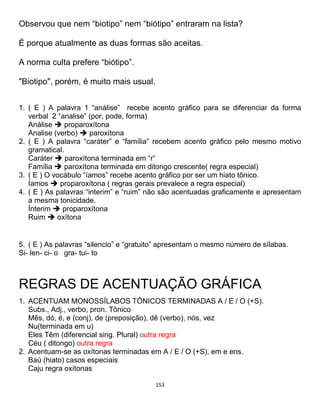 153
Observou que nem “biotipo” nem “biótipo” entraram na lista?
É porque atualmente as duas formas são aceitas.
A norma culta prefere “biótipo”.
"Biotipo", porém, é muito mais usual.
1. ( E ) A palavra 1 “análise” recebe acento gráfico para se diferenciar da forma
verbal 2 “analise” (por, pode, forma)
Análise  proparoxítona
Analise (verbo)  paroxítona
2. ( E ) A palavra “caráter” e “família” recebem acento gráfico pelo mesmo motivo
gramatical.
Caráter  paroxítona terminada em “r”
Família  paroxítona terminada em ditongo crescente( regra especial)
3. ( E ) O vocábulo “íamos” recebe acento gráfico por ser um hiato tônico.
Íamos  proparoxítona ( regras gerais prevalece a regra especial)
4. ( E ) As palavras “interim” e “ruim” não são acentuadas graficamente e apresentam
a mesma tonicidade.
Ínterim  proparoxítona
Ruim  oxítona
5. ( E ) As palavras “silencio” e “gratuito” apresentam o mesmo número de sílabas.
Si- len- ci- o gra- tui- to
REGRAS DE ACENTUAÇÃO GRÁFICA
1. ACENTUAM MONOSSÍLABOS TÔNICOS TERMINADAS A / E / O (+S).
Subs., Adj., verbo, pron. Tônico
Mês, dó, é, e (conj), de (preposição), dê (verbo), nós, vez
Nu(terminada em u)
Eles Têm (diferencial sing. Plural) outra regra
Céu ( ditongo) outra regra
2. Acentuam-se as oxítonas terminadas em A / E / O (+S), em e ens.
Baú (hiato) casos especiais
Caju regra oxítonas
 