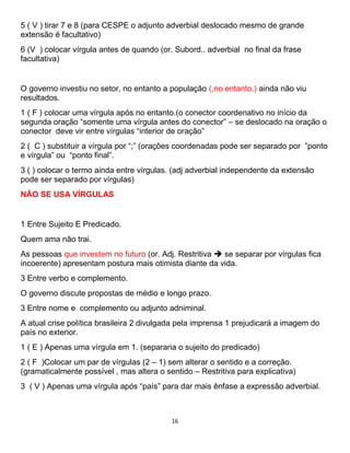 16
5 ( V ) tirar 7 e 8 (para CESPE o adjunto adverbial deslocado mesmo de grande
extensão é facultativo)
6 (V ) colocar vírgula antes de quando (or. Subord.. adverbial no final da frase
facultativa)
O governo investiu no setor, no entanto a população (,no entanto,) ainda não viu
resultados.
1 ( F ) colocar uma vírgula após no entanto.(o conector coordenativo no início da
segunda oração “somente uma vírgula antes do conector” – se deslocado na oração o
conector deve vir entre vírgulas “interior de oração”
2 ( C ) substituir a vírgula por “;” (orações coordenadas pode ser separado por ”ponto
e vírgula” ou “ponto final”.
3 ( ) colocar o termo ainda entre vírgulas. (adj adverbial independente da extensão
pode ser separado por vírgulas)
NÃO SE USA VÍRGULAS
1 Entre Sujeito E Predicado.
Quem ama não trai.
As pessoas que investem no futuro (or. Adj. Restritiva  se separar por vírgulas fica
incoerente) apresentam postura mais otimista diante da vida.
3 Entre verbo e complemento.
O governo discute propostas de médio e longo prazo.
3 Entre nome e complemento ou adjunto adniminal.
A atual crise política brasileira 2 divulgada pela imprensa 1 prejudicará a imagem do
país no exterior.
1 ( E ) Apenas uma vírgula em 1. (separaria o sujeito do predicado)
2 ( F )Colocar um par de vírgulas (2 – 1) sem alterar o sentido e a correção.
(gramaticalmente possível , mas altera o sentido – Restritiva para explicativa)
3 ( V ) Apenas uma vírgula após “país” para dar mais ênfase a expressão adverbial.
 