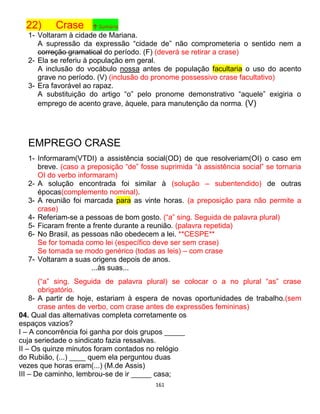 161
22) Crase ↑ Sumário
1- Voltaram à cidade de Mariana.
A supressão da expressão “cidade de” não comprometeria o sentido nem a
correção gramatical do período. (F) (deverá se retirar a crase)
2- Ela se referiu à população em geral.
A inclusão do vocábulo nossa antes de população facultaria o uso do acento
grave no período. (V) (inclusão do pronome possessivo crase facultativo)
3- Era favorável ao rapaz.
A substituição do artigo “o” pelo pronome demonstrativo “aquele” exigiria o
emprego de acento grave, àquele, para manutenção da norma. (V)
EMPREGO CRASE
1- Informaram(VTDI) a assistência social(OD) de que resolveriam(OI) o caso em
breve. (caso a preposição “de” fosse suprimida “à assistência social” se tornaria
OI do verbo informaram)
2- A solução encontrada foi similar à (solução – subentendido) de outras
épocas(complemento nominal).
3- A reunião foi marcada para as vinte horas. (a preposição para não permite a
crase)
4- Referiam-se a pessoas de bom gosto. (“a” sing. Seguida de palavra plural)
5- Ficaram frente a frente durante a reunião. (palavra repetida)
6- No Brasil, as pessoas não obedecem a lei. **CESPE**
Se for tomada como lei (específico deve ser sem crase)
Se tomada se modo genérico (todas as leis) – com crase
7- Voltaram a suas origens depois de anos.
...às suas...
(“a” sing. Seguida de palavra plural) se colocar o a no plural “as” crase
obrigatório.
8- A partir de hoje, estariam à espera de novas oportunidades de trabalho.(sem
crase antes de verbo, com crase antes de expressões femininas)
04. Qual das alternativas completa corretamente os
espaços vazios?
I – A concorrência foi ganha por dois grupos _____
cuja seriedade o sindicato fazia ressalvas.
II – Os quinze minutos foram contados no relógio
do Rubião, (...) ____ quem ela perguntou duas
vezes que horas eram(...) (M.de Assis)
III – De caminho, lembrou-se de ir _____ casa;
 