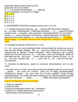 162
podia achar algum recado de Rita, que lhe
explicasse tudo. ( M. de Assis)
IV – (...) de quantas famílias iguais _____ dele não
saíam cangaceiros, criminosos? (J.L.Rego)
A) a, a, a, à;
B) à, à, a, a;
C) a, a, a, a;
D) à, a, à, a;
E) a, à, a, à.
9. (CESGRANRIO) Preencha os espaços vazios com a, à, as, às:
1. “(...)Rubião teimava em dizer que ...as...... noites do Rio não podiam comparar-
se.....à..(noite).. de Barbacena(...)” (Machado de Assis)2. “......a........ queda do Homem
persiste, como ....a..(queda).... das cachoeiras.” (Guimarães Rosa)3. “É uma história
curiosa ...a..... que vou lhe contar, minha prima.” (José de Alencar)4. A camisa que
ganhei de minha mãe é idêntica ...à..... que você está usando hoje.5. “(...) de quantas
famílias iguais ....à...(família). dele não saíam cangaceiros, criminosos?” (José Lins do
Rego)
10. Complete os espaços vazios com há, a, à, às:
6. “....há....muito, por uma combinação tácita, nenhum deles traz mulher para casa no
meio da noite.”(Rubem Braga)7. “Daí ...a..... meia hora vieram de novo os vômitos;
cresceram-lhe as agonias.” (Aluísio Azevedo)8. “Vinha chegando a ele a grande
batalha que Deus lhe reservara ..há...... vinte anos.” (José Lins do Rego)9. “deixei-me
ficar pelas ruas até ....(às ou as) ... quatro horas da tarde, quando me dirigi ...(á ou
a)..... sua casa, saudoso dele, ...a......... quem não via ...há.... mais de vinte dias.”
(Lima Barreto)
11. Complete as alternativas, usando os pronomes demonstrativos, com ou sem
crase:
I- “E entre o sono e o medo, ouviu como se fosse de verdade o apito de um trem igual
......àquele...... que ouvira em Limoeiro.” (José Lins do Rego) (aquele/àquela)II-
“Habituara-se .àquela..... boa vida, tendo de um tudo, regalada.” (Jorge Amado)
(aquela/àquela)III. “Os adultos são gente crescida que vive sempre dizendo pra gente
fazer isso e não fazer .........aquilo......................” (Millôr Fernandes) (aquilo/àquilo)
CASOS PROIBIDOS NO USO DA CRASE
1- Antes de masculino
2- Antes de verbo
3- Depois de preposição (exceto “até” – facultativo)
4- Antes de “a” singular seguido de palavra plural.
(Não obedeço a pessoas grossas)
 