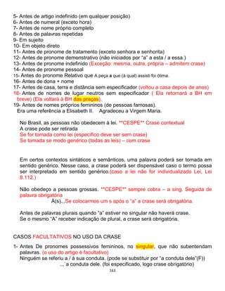163
5- Antes de artigo indefinido (em qualquer posição)
6- Antes de numeral (exceto hora)
7- Antes de nome próprio completo
8- Antes de palavras repetidas
9- Em sujeito
10- Em objeto direto
11- Antes de pronome de tratamento (exceto senhora e senhorita)
12- Antes de pronome demonstrativo (não iniciados por “a” a esta / a essa.)
13- Antes de pronome indefinido (Exceção: mesma, outra, própria – admitem crase)
14- Antes de pronome pessoal
15- Antes do pronome Relativo que A peça a que (à qual) assisti foi ótima.
16- Antes de dona + nome
17- Antes de casa, terra e distância sem especificador (voltou a casa depois de anos)
18- Antes de nomes de lugar neutros sem especificador ( Ela retornará a BH em
breve) (Ela voltará à BH das praças),
19- Antes de nomes próprios femininos (de pessoas famosas).
Era uma referência a Elisabeth II. Agradeceu a Virgem Maria.
No Brasil, as pessoas não obedecem à lei. **CESPE** Crase contextual
A crase pode ser retirada
Se for tomada como lei (específico deve ser sem crase)
Se tomada se modo genérico (todas as leis) – com crase
Em certos contextos sintáticos e semânticos, uma palavra poderá ser tomada em
sentido genérico. Nesse caso, a crase poderá ser dispensável caso o termo possa
ser interpretado em sentido genérico.(caso a lei não for individualizado Lei, Lei
8.112.)
Não obedeço a pessoas grossas. **CESPE** sempre cobra – a sing. Seguida de
palavra obrigatória
À(s)...Se colocarmos um s após o “a” a crase será obrigatória.
Antes de palavras plurais quando “a” estiver no singular não haverá crase.
Se o mesmo “A” receber indicação de plural, a crase será obrigatória.
CASOS FACULTATIVOS NO USO DA CRASE
1- Antes De pronomes possessivos femininos, no singular, que não subentendam
palavras. (o uso do artigo é facultativo)
Ninguém se referiu a / à sua conduta. (pode se substituir por “a conduta dele”(F))
...`a conduta dele. (foi especificado, logo crase obrigatório)
 