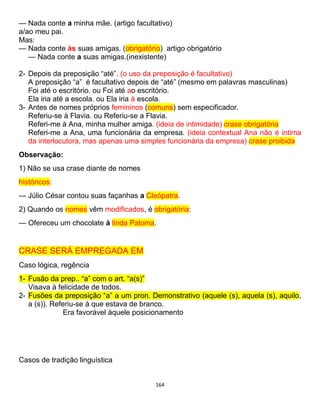 164
— Nada conte a minha mãe. (artigo facultativo)
a/ao meu pai.
Mas:
— Nada conte às suas amigas. (obrigatório) artigo obrigatório
— Nada conte a suas amigas.(inexistente)
2- Depois da preposição “até”. (o uso da preposição é facultativo)
A preposição “a” é facultativo depois de “até” (mesmo em palavras masculinas)
Foi até o escritório. ou Foi até ao escritório.
Ela iria até a escola. ou Ela iria à escola.
3- Antes de nomes próprios femininos (comuns) sem especificador.
Referiu-se à Flavia. ou Referiu-se a Flavia.
Referi-me à Ana, minha mulher amiga. (ideia de intimidade) crase obrigatória
Referi-me a Ana, uma funcionária da empresa. (ideia contextual Ana não é intima
da interlocutora, mas apenas uma simples funcionária da empresa) crase proibida
Observação:
1) Não se usa crase diante de nomes
históricos:
— Júlio César contou suas façanhas a Cleópatra.
2) Quando os nomes vêm modificados, é obrigatória:
— Ofereceu um chocolate à linda Paloma.
CRASE SERÁ EMPREGADA EM
Caso lógica, regência
1- Fusão da prep.. “a” com o art. “a(s)”
Visava à felicidade de todos.
2- Fusões da preposição “a” a um pron. Demonstrativo (aquele (s), aquela (s), aquilo,
a (s)). Referiu-se à que estava de branco.
Era favorável àquele posicionamento
Casos de tradição linguística
 