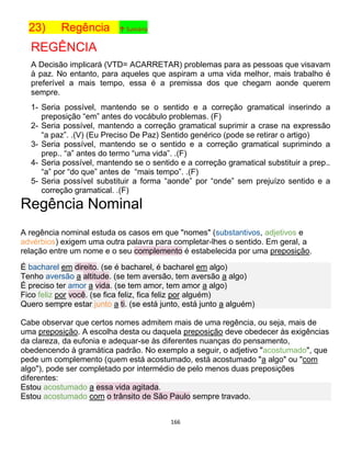 166
23) Regência ↑ Sumário
REGÊNCIA
A Decisão implicará (VTD= ACARRETAR) problemas para as pessoas que visavam
à paz. No entanto, para aqueles que aspiram a uma vida melhor, mais trabalho é
preferível a mais tempo, essa é a premissa dos que chegam aonde querem
sempre.
1- Seria possível, mantendo se o sentido e a correção gramatical inserindo a
preposição “em” antes do vocábulo problemas. (F)
2- Seria possível, mantendo a correção gramatical suprimir a crase na expressão
“a paz”. .(V) (Eu Preciso De Paz) Sentido genérico (pode se retirar o artigo)
3- Seria possível, mantendo se o sentido e a correção gramatical suprimindo a
prep.. “a” antes do termo “uma vida”. .(F)
4- Seria possível, mantendo se o sentido e a correção gramatical substituir a prep..
“a” por “do que” antes de “mais tempo”. .(F)
5- Seria possível substituir a forma “aonde” por “onde” sem prejuízo sentido e a
correção gramatical. .(F)
Regência Nominal
A regência nominal estuda os casos em que "nomes" (substantivos, adjetivos e
advérbios) exigem uma outra palavra para completar-lhes o sentido. Em geral, a
relação entre um nome e o seu complemento é estabelecida por uma preposição.
É bacharel em direito. (se é bacharel, é bacharel em algo)
Tenho aversão a altitude. (se tem aversão, tem aversão a algo)
É preciso ter amor a vida. (se tem amor, tem amor a algo)
Fico feliz por você. (se fica feliz, fica feliz por alguém)
Quero sempre estar junto a ti. (se está junto, está junto a alguém)
Cabe observar que certos nomes admitem mais de uma regência, ou seja, mais de
uma preposição. A escolha desta ou daquela preposição deve obedecer às exigências
da clareza, da eufonia e adequar-se às diferentes nuanças do pensamento,
obedencendo à gramática padrão. No exemplo a seguir, o adjetivo "acostumado", que
pede um complemento (quem está acostumado, está acostumado "a algo" ou "com
algo"), pode ser completado por intermédio de pelo menos duas preposições
diferentes:
Estou acostumado a essa vida agitada.
Estou acostumado com o trânsito de São Paulo sempre travado.
 
