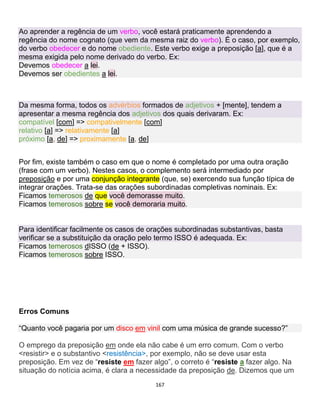 167
Ao aprender a regência de um verbo, você estará praticamente aprendendo a
regência do nome cognato (que vem da mesma raiz do verbo). É o caso, por exemplo,
do verbo obedecer e do nome obediente. Este verbo exige a preposição [a], que é a
mesma exigida pelo nome derivado do verbo. Ex:
Devemos obedecer a lei.
Devemos ser obedientes a lei.
Da mesma forma, todos os advérbios formados de adjetivos + [mente], tendem a
apresentar a mesma regência dos adjetivos dos quais derivaram. Ex:
compatível [com] => compativelmente [com]
relativo [a] => relativamente [a]
próximo [a, de] => proximamente [a, de]
Por fim, existe também o caso em que o nome é completado por uma outra oração
(frase com um verbo). Nestes casos, o complemento será intermediado por
preposição e por uma conjunção integrante (que, se) exercendo sua função típica de
integrar orações. Trata-se das orações subordinadas completivas nominais. Ex:
Ficamos temerosos de que você demorasse muito.
Ficamos temerosos sobre se você demoraria muito.
Para identificar facilmente os casos de orações subordinadas substantivas, basta
verificar se a substituição da oração pelo termo ISSO é adequada. Ex:
Ficamos temerosos dISSO (de + ISSO).
Ficamos temerosos sobre ISSO.
Erros Comuns
“Quanto você pagaria por um disco em vinil com uma música de grande sucesso?”
O emprego da preposição em onde ela não cabe é um erro comum. Com o verbo
<resistir> e o substantivo <resistência>, por exemplo, não se deve usar esta
preposição. Em vez de “resiste em fazer algo”, o correto é “resiste a fazer algo. Na
situação do notícia acima, é clara a necessidade da preposição de. Dizemos que um
 