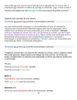 168
disco é feito de vinil, que um anel é feito de ouro ou de prata etc. É um erro usar a
preposição em indicando a matéria de que algo é constituído. Logo, a frase correta é
"Quanto você pagaria por um disco de vinil com uma música de grande sucesso?"
Vejamos outro exemplo de erro comum:
“A intenção do governo em aumentar a arrecadação é absurda.”
Um caso relativamente corriqueiro é o de construções em que um substantivo
comporta dois complementos diferentes regidos pela mesma preposição, mas o
redator troca um desses por outra preposição para “evitar a repetição”. Atenção:
evita-se a repetição de nomes, mas não a de elementos de coesão, que têm função
de articular sintaticamente as partes do texto. Não é correta uma construção como a
apresentada acima porque os dois complementos (“governo” e “aumentar a
arrecadação”), ambos ligados ao substantivo “intenção”, devem ser introduzidos pela
preposição de. Assim, a construção adequada é :
“A intenção do governo de aumentar a arrecadação é absurda.”
A regência nominal não é um assunto tão cobrado em provas, como a regência verbal.
Mas pode aparecer. Segue abaixo uma relação de erros comuns de nomes que
pedem complementos ou adjuntos com preposição e a forma que está de acordo com
a norma culta.
TV (em)
Estamos na era da TV a cores. (errado)
Estamos na era da TV em cores.
Igual (a)
Outro igual eu você não encontrará. (errado)
Outro igual a mim você não encontrará.
Bacharel (em)
Se formou como bacharel de ciência da computação. (errado)
 