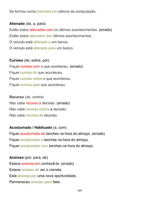 169
Se formou como bacharel em ciência da computação.
Alienado (de, a, para)
Estão todos alienados com os últimos acontecimentos. (errado)
Estão todos alienados dos últimos acontecimentos.
O veículo está alienado a um banco.
O veículo está alienado para um banco.
Curioso (de, sobre, por)
Fiquei curioso com o que aconteceu. (errado)
Fiquei curioso do que aconteceu.
Fiquei curioso sobre o que aconteceu.
Fiquei curioso pelo que aconteceu.
Recurso (de, contra)
Não cabe recurso à decisão. (errado)
Não cabe recurso contra a decisão.
Não cabe recurso da decisão.
Acostumado / Habituado (a, com)
Fiquei acostumado de lanches na hora do almoço. (errado)
Fiquei acostumado a lanches na hora do almoço.
Fiquei acostumado com lanches na hora do almoço.
Ansioso (por, para, de)
Estava ansioso em conhecê-la. (errado)
Estava ansioso de ver o cometa.
Está ansioso por uma nova oportunidade.
Permaneceu ansioso para falar.
 