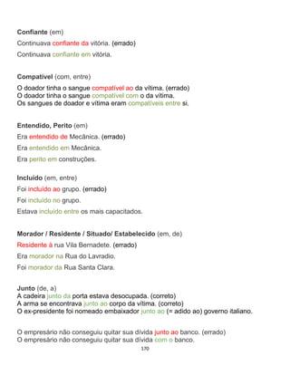 170
Confiante (em)
Continuava confiante da vitória. (errado)
Continuava confiante em vitória.
Compatível (com, entre)
O doador tinha o sangue compatível ao da vítima. (errado)
O doador tinha o sangue compatível com o da vítima.
Os sangues de doador e vítima eram compatíveis entre si.
Entendido, Perito (em)
Era entendido de Mecânica. (errado)
Era entendido em Mecânica.
Era perito em construções.
Incluído (em, entre)
Foi incluído ao grupo. (errado)
Foi incluído no grupo.
Estava incluído entre os mais capacitados.
Morador / Residente / Situado/ Estabelecido (em, de)
Residente à rua Vila Bernadete. (errado)
Era morador na Rua do Lavradio.
Foi morador da Rua Santa Clara.
Junto (de, a)
A cadeira junto da porta estava desocupada. (correto)
A arma se encontrava junto ao corpo da vítima. (correto)
O ex-presidente foi nomeado embaixador junto ao (= adido ao) governo italiano.
O empresário não conseguiu quitar sua dívida junto ao banco. (errado)
O empresário não conseguiu quitar sua dívida com o banco.
 
