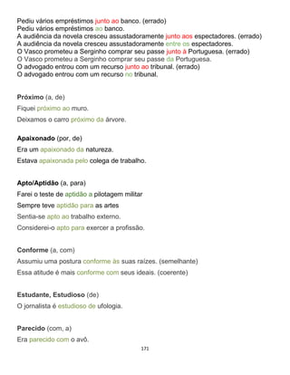 171
Pediu vários empréstimos junto ao banco. (errado)
Pediu vários empréstimos ao banco.
A audiência da novela cresceu assustadoramente junto aos espectadores. (errado)
A audiência da novela cresceu assustadoramente entre os espectadores.
O Vasco prometeu a Serginho comprar seu passe junto à Portuguesa. (errado)
O Vasco prometeu a Serginho comprar seu passe da Portuguesa.
O advogado entrou com um recurso junto ao tribunal. (errado)
O advogado entrou com um recurso no tribunal.
Próximo (a, de)
Fiquei próximo ao muro.
Deixamos o carro próximo da árvore.
Apaixonado (por, de)
Era um apaixonado da natureza.
Estava apaixonada pelo colega de trabalho.
Apto/Aptidão (a, para)
Farei o teste de aptidão a pilotagem militar
Sempre teve aptidão para as artes
Sentia-se apto ao trabalho externo.
Considerei-o apto para exercer a profissão.
Conforme (a, com)
Assumiu uma postura conforme às suas raízes. (semelhante)
Essa atitude é mais conforme com seus ideais. (coerente)
Estudante, Estudioso (de)
O jornalista é estudioso de ufologia.
Parecido (com, a)
Era parecido com o avô.
 