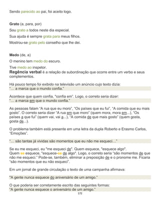 172
Sendo parecido ao pai, foi aceito logo.
Grato (a, para, por)
Sou grato a todos neste dia especial.
Sua ajuda é sempre grata para meus filhos.
Mostrou-se grato pelo conselho que lhe dei.
Medo (de, a)
O menino tem medo do escuro.
Tive medo ao inspetor.
Regência verbal é a relação de subordinação que ocorre entre um verbo e seus
complementos.
Há pouco tempo foi exibido na televisão um anúncio cujo texto dizia:
“… a marca que o mundo confia.”
Acontece que quem confia, "confia em”. Logo, o correto seria dizer:
“… a marca em que o mundo confia.”
As pessoas falam “A rua que eu moro”, “Os países que eu fui”, “A comida que eu mais
gosto”. O correto seria dizer “A rua em que moro” (quem mora, mora em...), “Os
países a que fui” (quem vai, vai a...), “A comida de que mais gosto” (quem gosta,
gosta de...).
O problema também está presente em uma letra da dupla Roberto e Erasmo Carlos,
“Emoções”.
“… são tantas já vividas são momentos que eu não me esqueci…”
Se eu me esqueci, eu "me esqueci de". Quem esquece, "esquece algo".
Quem se esquece, "esquece-se de algo". Logo, o correto seria “são momentos de que
não me esqueci.” Pode-se, também, eliminar a preposição de e o pronome me. Ficaria
“são momentos que eu não esqueci”.
Em um jornal de grande circulação o texto de uma campanha afirmava:
"A gente nunca esquece do aniversário de um amigo.”
O que poderia ser corretamente escrito das seguintes formas:
“A gente nunca esquece o aniversário de um amigo.”
 