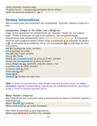 173
(quem esquece, esquece algo)
“A gente nunca se esquece do aniversário de um amigo.”
(quem se esquece, esquece-se de...)
Verbos Intransitivos
São os verbos que não necessitam ser completados. Sozinhos, indicam a ação ou o
fato.
Comparecer, Chegar, Ir, Vir, Voltar, Cair e Dirigir-se:
Estes verbos aparentam ter complemento, por exemplo, “Quem vai, vai a algum
lugar”. Porém a indicação de lugar é circunstância, não complementação.
Classificamos este complemento como Adjunto Adverbial de Lugar. É importante
observar que a regência destes verbos exige a preposição a na indicação de destino
e de na indicação de procedência. Só se usa a preposição em na indicação de meio,
instrumento.
Irei em Santiago de Cuba; (errado)
Irei a Santiago de Cuba;
Vou em São Paulo; (errado)
Vou a São Paulo;
Muitos não compareceram na prova do Enem; (errado)
Muitos não compareceram à prova do Enem;
Jesus dirigiu-se aos apóstolos andando sobre o mar;
A comida caiu no chão; (errado)
A comida caiu ao chão;
Você caiu do céu;
Voltei de lá;
Cheguei de Curitiba há meia hora;
OBS: O fenômeno denominado crase também ocorrerá quando houver um verbo
intransitivo regendo a preposição a, seguido de um substantivo feminino, que exija o
artigo a, como no terceiro exemplo acima.
Morar, Residir e Situar-se:
São intransitivos mas costumam estar acompanhados de adjunto adverbial, regendo a
preposição em.
Moro / Resido em Londrina;
Minha casa situa-se no Jardim Petrópolis;
Não utilize a preposição a para logradouros.
Minha casa situa-se à rua Pero Vaz; (errado)
 