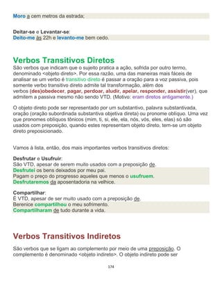 174
Moro a cem metros da estrada;
Deitar-se e Levantar-se:
Deito-me às 22h e levanto-me bem cedo.
Verbos Transitivos Diretos
São verbos que indicam que o sujeito pratica a ação, sofrida por outro termo,
denominado <objeto direto>. Por essa razão, uma das maneiras mais fáceis de
analisar se um verbo é transitivo direto é passar a oração para a voz passiva, pois
somente verbo transitivo direto admite tal transformação, além dos
verbos (des)obedecer, pagar, perdoar, aludir, apelar, responder, assistir(ver), que
admitem a passiva mesmo não sendo VTD. (Motivo: eram diretos antigamente.)
O objeto direto pode ser representado por um substantivo, palavra substantivada,
oração (oração subordinada substantiva objetiva direta) ou pronome oblíquo. Uma vez
que pronomes oblíquos tônicos (mim, ti, si, ele, ela, nós, vós, eles, elas) só são
usados com preposição, quando estes representam objeto direto, tem-se um objeto
direto preposicionado.
Vamos à lista, então, dos mais importantes verbos transitivos diretos:
Desfrutar e Usufruir:
São VTD, apesar de serem muito usados com a preposição de.
Desfrutei os bens deixados por meu pai.
Pagam o preço do progresso aqueles que menos o usufruem.
Desfrutaremos da aposentadoria na velhice.
Compartilhar:
É VTD, apesar de ser muito usado com a preposição de.
Berenice compartilhou o meu sofrimento.
Compartilharam de tudo durante a vida.
Verbos Transitivos Indiretos
São verbos que se ligam ao complemento por meio de uma preposição. O
complemento é denominado <objeto indireto>. O objeto indireto pode ser
 