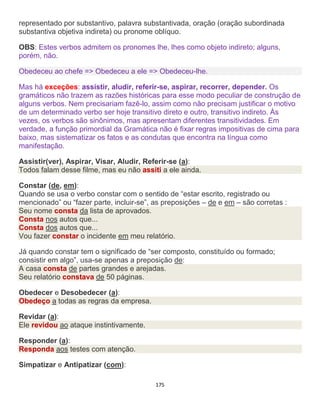 175
representado por substantivo, palavra substantivada, oração (oração subordinada
substantiva objetiva indireta) ou pronome oblíquo.
OBS: Estes verbos admitem os pronomes lhe, lhes como objeto indireto; alguns,
porém, não.
Obedeceu ao chefe => Obedeceu a ele => Obedeceu-lhe.
Mas há exceções: assistir, aludir, referir-se, aspirar, recorrer, depender. Os
gramáticos não trazem as razões históricas para esse modo peculiar de construção de
alguns verbos. Nem precisariam fazê-lo, assim como não precisam justificar o motivo
de um determinado verbo ser hoje transitivo direto e outro, transitivo indireto. Às
vezes, os verbos são sinônimos, mas apresentam diferentes transitividades. Em
verdade, a função primordial da Gramática não é fixar regras impositivas de cima para
baixo, mas sistematizar os fatos e as condutas que encontra na língua como
manifestação.
Assistir(ver), Aspirar, Visar, Aludir, Referir-se (a):
Todos falam desse filme, mas eu não assiti a ele ainda.
Constar (de, em):
Quando se usa o verbo constar com o sentido de “estar escrito, registrado ou
mencionado” ou “fazer parte, incluir-se”, as preposições – de e em – são corretas :
Seu nome consta da lista de aprovados.
Consta nos autos que...
Consta dos autos que...
Vou fazer constar o incidente em meu relatório.
Já quando constar tem o significado de “ser composto, constituído ou formado;
consistir em algo”, usa-se apenas a preposição de:
A casa consta de partes grandes e arejadas.
Seu relatório constava de 50 páginas.
Obedecer e Desobedecer (a):
Obedeço a todas as regras da empresa.
Revidar (a):
Ele revidou ao ataque instintivamente.
Responder (a):
Responda aos testes com atenção.
Simpatizar e Antipatizar (com):
 