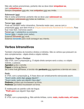 176
Não são verbos pronominais, portanto não se deve dizer simpatizar-se,
nem antipatizar-se.
Sempre simpatizei com ele, mas antipatizo com seu irmão.
Sobressair (em):
Não é verbo pronominal, portanto não se deve usar sobressair-se.
No colegial, sobressaía em todas as matérias.
Torcer (por, para):
Pode ser também verbo intransitivo. Somente neste caso, usa-se com a
preposição para, que dará início a Oração Subordinada Adverbial de Finalidade. Para
ficar mais fácil, memorize assim:
Torcer por + substantivo ou pronome.
Torcer para + oração (com verbo).
Estamos torcendo por você.
Estamos torcendo para você conseguir seu intento.
Verbos bitransitivos
Também chamados de transitivo diretos e indiretos. São os verbos que possuem os
dois complementos - objeto direto e objeto indireto.
Agradecer, Pagar e Perdoar:
São VTDI, com a preposição a. O objeto direto sempre será a coisa, e o objeto
indireto, a pessoa.
Agradeci a ela o convite.
Paguei a conta ao Banco.
Se o time rival ganhasse, a torcida não perdoaria aos jogadores a derrota em casa.
Pedir:
É VTDI, com a preposição a. A frase deve ser sintaticamente estruturada assim:
“Quem pede, pede algo a/para alguém”;
“Quem pede, pede que alguém faça algo”;
Pedimos a todos que trouxessem os livros.
Pedimos que todos trouxessem os livros.
É inadequado ao padrão culto da língua:
"Pedir para que alguém faça algo".
Preferir:
É VTDI, com a preposição a. Não admite ênfase, como: mais, muito mais, mil vezes.
 