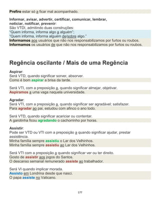 177
Prefiro estar só a ficar mal acompanhado.
Informar, avisar, advertir, certificar, comunicar, lembrar,
noticiar, notificar, prevenir:
São VTDI, admitindo duas construções:
“Quem informa, informa algo a alguém”;
“Quem informa, informa alguém de/sobre algo.”
Informamos aos usuários que não nos responsabilizamos por furtos ou roubos.
Informamos os usuários de que não nos responsabilizamos por furtos ou roubos.
Regência oscilante / Mais de uma Regência
Aspirar:
Será VTD, quando significar sorver, absorver.
Como é bom aspirar a brisa da tarde.
Será VTI, com a preposição a, quando significar almejar, objetivar.
Aspiramos a uma vaga naquela universidade.
Agradar:
Será VTI, com a preposição a, quando significar ser agradável; satisfazer.
Para agradar ao pai, estudou com afinco o ano todo.
Será VTD, quando significar acariciar ou contentar.
A garotinha ficou agradando o cachorrinho por horas.
Assistir:
Pode ser VTD ou VTI com a preposição a quando significar ajudar, prestar
assistência.
Minha família sempre assistiu o Lar dos Velhinhos.
Minha família sempre assistiu ao Lar dos Velhinhos.
Será VTI com a preposição a quando significar ver ou ter direito.
Gosto de assistir aos jogos do Santos.
O descanso semanal remunerado assiste ao trabalhador.
Será VI quando implicar morada.
Assisto em Londrina desde que nasci.
O papa assiste no Vaticano.
 