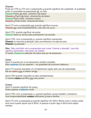 178
Chamar:
Pode ser VTD ou VTI com a preposição a quando significar dar qualidade. A qualidade
pode vir precedida da preposição de, ou não.
Chamei Pedro de bobo. (chamei-o de bobo)
Chamei a Pedro de bobo. (chamei-lhe de bobo)
Chamei Pedro bobo. (chamei-o bobo)
Chamei a Pedro bobo. (chamei-lhe bobo)
Será VTI com a preposição por quando significar invocar.
Chamei por você insistentemente, mas não me ouviu.
Será VTD, quando significar convocar.
Chamei todos os sócios para participarem da reunião.
Será VTDI, com a preposição a, quando significar repreender.
Chamei os meninos à atenção, pois conversavam na sala de aula.
Chamei-o à atenção.
Obs.: Não confundir com a express]ao sem crase “chamar a atenção”, que não
significa repreender, mas fazer ser notado.
O cartaz chamava a atenção de todos que por ali passavam.
Casar:
Será VI quando por si só apresentar sentido completo.
Eles casaram (ou se casaram – na qualidade de pronome reflexivo).
Será VTI quando requisitar um complemento regido pelo uso da preposição:
Ele se casou com a melhor amiga.
Será VTDI quando requisitar os dois complementos:
O vizinho casou sua filha com meu primo.
Custar:
Será VI quando significar ter preço.
Estes sapatos custaram muito.
Será VTDI, com a preposição a, quando significar causar trabalho, transtorno.
Sua irresponsabilidade custou sofrimento a toda a família.
Será VTI com a preposição a quando significar ser difícil. Nesse caso o verbo custar
terá como sujeito aquilo que é difícil. A pessoa a quem algo é difícil será objeto
indireto.
 