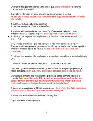 18
Os brasileiros querem apenas uma coisa: que (conj. Integrante) o governo
cumpra suas promessas.
Quem tem interesse no setor adquire experiência com a prática.
As demais orações substantivas não podem ser separadas de sua or. Principal
por vírgula.
4 isolar or. Subord. adjetiva explicativa
A menina, que tinha 10 anos, não se feriu.
A expressão introduzida pelo pronome “que” restringe, delimita o termo
antecedente ( F ) (apenas explica) existe apenas 1 garota de 10 anos.
 A retirada das vírgulas não implica erro gramatical , mas altera o sentido do
texto. ( V )
Os políticos brasileiros, que são corruptos, não merecem apoio do povo.
O autor adota uma postura generalista ao afirmar no texto, que nenhum político
brasileiro merece apoio do povo. ( v ) (todos os políticos brasileiros são
corruptos)
A retirada das vírgulas não implica erro gramatical, mas altera o sentido do texto.
( V )
5 Isolar or. Subor. Adverbial anteposta ou intercalada à principal.
Quando o governo resolver o caso, (Subor. Adverbial temporal) a população
ficará tranquila. (a or. Sub. Adv. poderá ser colocada para o final da frase)
Os cidadão, embora não entendam o processo, estão sempre disposto a
questioná-lo. (a or. Sub. Adv. Não poderá ser colocada para o final da frase
porque tem um pronome que retoma de forma anafórico o termo processo –
deslocando-o para o final perde-se a coesão textual da frase)
O governo resolveria o problema se quisesse. . (a or. Sub. Adv. Não poderá ser
colocada para o inicio da frase, sem devidas alterações “,”.
6 Isolam-se as orações interferentes por vírgulas.
O pai, dizia ele, não o apoiava.
 
