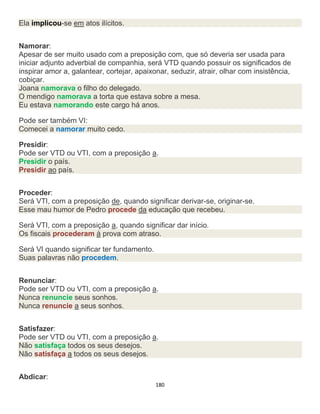 180
Ela implicou-se em atos ilícitos.
Namorar:
Apesar de ser muito usado com a preposição com, que só deveria ser usada para
iniciar adjunto adverbial de companhia, será VTD quando possuir os significados de
inspirar amor a, galantear, cortejar, apaixonar, seduzir, atrair, olhar com insistência,
cobiçar.
Joana namorava o filho do delegado.
O mendigo namorava a torta que estava sobre a mesa.
Eu estava namorando este cargo há anos.
Pode ser também VI:
Comecei a namorar muito cedo.
Presidir:
Pode ser VTD ou VTI, com a preposição a.
Presidir o país.
Presidir ao país.
Proceder:
Será VTI, com a preposição de, quando significar derivar-se, originar-se.
Esse mau humor de Pedro procede da educação que recebeu.
Será VTI, com a preposição a, quando significar dar início.
Os fiscais procederam à prova com atraso.
Será VI quando significar ter fundamento.
Suas palavras não procedem.
Renunciar:
Pode ser VTD ou VTI, com a preposição a.
Nunca renuncie seus sonhos.
Nunca renuncie a seus sonhos.
Satisfazer:
Pode ser VTD ou VTI, com a preposição a.
Não satisfaça todos os seus desejos.
Não satisfaça a todos os seus desejos.
Abdicar:
 