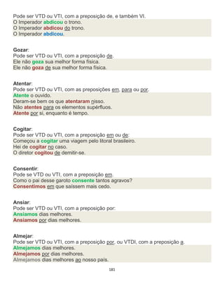 181
Pode ser VTD ou VTI, com a preposição de, e também VI.
O Imperador abdicou o trono.
O Imperador abdicou do trono.
O Imperador abdicou.
Gozar:
Pode ser VTD ou VTI, com a preposição de.
Ele não goza sua melhor forma física.
Ele não goza de sua melhor forma física.
Atentar:
Pode ser VTD ou VTI, com as preposições em, para ou por.
Atente o ouvido.
Deram-se bem os que atentaram nisso.
Não atentes para os elementos supérfluos.
Atente por si, enquanto é tempo.
Cogitar:
Pode ser VTD ou VTI, com a preposição em ou de:
Começou a cogitar uma viagem pelo litoral brasileiro.
Hei de cogitar no caso.
O diretor cogitou de demitir-se.
Consentir:
Pode se VTD ou VTI, com a preposição em.
Como o pai desse garoto consente tantos agravos?
Consentimos em que saíssem mais cedo.
Ansiar:
Pode ser VTD ou VTI, com a preposição por:
Ansiamos dias melhores.
Ansiamos por dias melhores.
Almejar:
Pode ser VTD ou VTI, com a preposição por, ou VTDI, com a preposição a.
Almejamos dias melhores.
Almejamos por dias melhores.
Almejamos dias melhores ao nosso país.
 