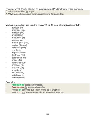 183
Pode ser VTDI. Proibir alguém de alguma coisa / Proibir alguma coisa a alguém:
O pai proibiu o filho de viajar.
A ANVISA proíbe oferecer premios à indústria farmacêutica.
Verbos que podem ser usados como TD ou TI, sem alteração de sentido:
· abdicar (de)
· acreditar (em)
· almejar (por)
· ansiar (por)
· anteceder (a)
· atender (a)
· atentar (em, para)
· cogitar (de, em)
· consentir (em)
· crer (em)
· deparar (com)
· desfrutar (de)
· desdenhar (de)
· gozar (de)
· necessitar (de)
· preceder (a)
· precisar (de)
· presidir (a)
· renunciar (a)
· satisfazer (a)
· versar (sobre).
Exemplos:
· Precisamos pessoas honestas.
· Precisamos de pessoas honestas.
· Nunca cri pessoas que falam muito de si próprias.
· Nunca cri em pessoas que falam muito de si próprias.
 