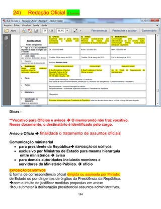 184
24) Redação Oficial ↑ Sumário
Dicas :
**Vocativo para Ofícios e avisos  O memorando não traz vocativo.
Nesse documento, o destinatário é identificado pelo cargo.
Aviso e Ofício  finalidade o tratamento de assuntos oficiais
Comunicação ministerial
 para presidente da República EXPOSIÇÃO DE MOTIVOS
 exclusivo por Ministros de Estado para mesma hierarquia
entre ministérios  aviso
 para demais autoridades incluindo membros e
servidores do Ministério Público.  ofício
EXPOSIÇÃO DE MOTIVOS
É forma de correspondência oficial dirigida ou assinada por Ministro
de Estado ou por dirigentes de órgãos da Presidência da República,
com o intuito de justificar medidas propostas em anexo
ou submeter à deliberação presidencial assuntos administrativos.
 