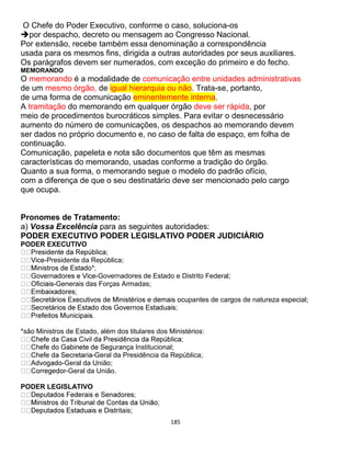 185
O Chefe do Poder Executivo, conforme o caso, soluciona-os
por despacho, decreto ou mensagem ao Congresso Nacional.
Por extensão, recebe também essa denominação a correspondência
usada para os mesmos fins, dirigida a outras autoridades por seus auxiliares.
Os parágrafos devem ser numerados, com exceção do primeiro e do fecho.
MEMORANDO
O memorando é a modalidade de comunicação entre unidades administrativas
de um mesmo órgão, de igual hierarquia ou não. Trata-se, portanto,
de uma forma de comunicação eminentemente interna.
A tramitação do memorando em qualquer órgão deve ser rápida, por
meio de procedimentos burocráticos simples. Para evitar o desnecessário
aumento do número de comunicações, os despachos ao memorando devem
ser dados no próprio documento e, no caso de falta de espaço, em folha de
continuação.
Comunicação, papeleta e nota são documentos que têm as mesmas
características do memorando, usadas conforme a tradição do órgão.
Quanto a sua forma, o memorando segue o modelo do padrão ofício,
com a diferença de que o seu destinatário deve ser mencionado pelo cargo
que ocupa.
Pronomes de Tratamento:
a) Vossa Excelência para as seguintes autoridades:
PODER EXECUTIVO PODER LEGISLATIVO PODER JUDICIÁRIO
PODER EXECUTIVO
-Presidente da República;
-Governadores de Estado e Distrito Federal;
-Generais das Forças Armadas;
pantes de cargos de natureza especial;
*são Ministros de Estado, além dos titulares dos Ministérios:
a Institucional;
-Geral da Presidência da República;
-Geral da União;
-Geral da União.
PODER LEGISLATIVO
itais;
 