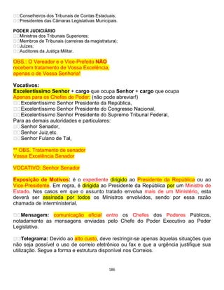 186
PODER JUDICIÁRIO
.
OBS.: O Vereador e o Vice-Prefeito NÃO
recebem tratamento de Vossa Excelência,
apenas o de Vossa Senhoria!
Vocativos:
Excelentíssimo Senhor + cargo que ocupa Senhor + cargo que ocupa
Apenas para os Chefes de Poder: (não pode abreviar!)
Senhor Presidente da República,
Para as demais autoridades e particulares:
l,
** OBS. Tratamento de senador
Vossa Excelência Senador
VOCATIVO: Senhor Senador
Exposição de Motivos: é o expediente dirigido ao Presidente da República ou ao
Vice-Presidente. Em regra, é dirigida ao Presidente da República por um Ministro de
Estado. Nos casos em que o assunto tratado envolva mais de um Ministério, esta
deverá ser assinada por todos os Ministros envolvidos, sendo por essa razão
chamada de interministerial.
Mensagem: comunicação oficial entre os Chefes dos Poderes Públicos,
notadamente as mensagens enviadas pelo Chefe do Poder Executivo ao Poder
Legislativo.
Telegrama: Devido ao alto custo, deve restringir-se apenas àquelas situações que
não seja possível o uso de correio eletrônico ou fax e que a urgência justifique sua
utilização. Segue a forma e estrutura disponível nos Correios.
 