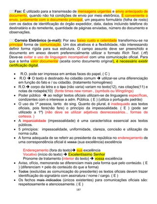 187
Fax: É utilizado para a transmissão de mensagens urgentes e envio antecipado de
documento, quando não há condições de envio por meio eletrônico. É conveniente o
envio, juntamente com o documento principal, um pequeno formulário (folha de rosto)
com os dados de identificação do órgão expedidor, data, dados incluindo telefone do
destinatário e do remetente, quantidade de páginas enviadas, número do documento e
observações.
Correio Eletrônico (e-mail): Por seu baixo custo e celeridade transformou-se na
principal forma de comunicação. Um dos atrativos é a flexibilidade, não interessando
definir forma rígida para sua estrutura. O campo assunto deve ser preenchido e
documento em anexo devem preferencialmente utilizar o formato Rich Text. (.rtf)
Deve-se evitar o uso de linguagem incompatível com uma comunicação oficial. Para
que a tenha valor documental (aceita como documento original), é necessário existir
certificação digital.
 R.O. pode ser impressa em ambas faces do papel, ( C )
 R.O  O texto é destinado Ao cidadão comum  utilizar-se uma diferenciação
em função do fato e / ou cidadão. (tratamento homogêneo)
 R.O. corpo da letra e o tipo (não varia) variam no texto(12), nas citações(11) e
notas de rodapés(10) (fonte times new roman , (symbols ou Wingdings)
 Poder público  ao redigir textos oficiais utilizam-se de linguagens específicas,
condizentes com o interesse a adm. Pública. ( E ) (utiliza o português padrão)
 O uso da 1ª pessoa, tanto do sing. Quanto do plural, é inadequado aos textos
oficiais, pois fere(não fere) o princípio da impessoalidade. ( E ) (pode ser
utilizado a 1ª) (não deve se utilizar adjetivos desnecessários... formas de
cortesia. )
 A imparcialidade (impessoalidade) é uma característica essencial aos textos
públicos.
 5 princípios: impessoalidade, uniformidade, clareza, concisão e utilização da
norma culta.
 A forma adequada de se referir ao presidente da república no endereçamento de
uma correspondência oficial é vossa (sua excelência) excelência
Endereçamento (fora do texto) sua excelência
Vocativo (início do texto)  Excelentíssimo Senhor
Pronome de tratamento (interior do texto)  vossa excelência
 Aviso, ofício, memorando se diferenciam mais pela forma que pelo conteúdo. ( E
) (diferenciam + pelo do conteúdo do que a forma)
 Todos (excluídas as comunicação do presidente) os textos oficiais devem trazer
identificação do signatário com assinatura / nome / cargo. ( E )
 Os fechos mais indicados (únicos existentes) para comunicações oficiais são:
respeitosamente e atenciosamente. ( E )
 