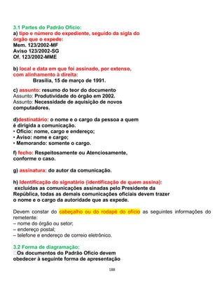 188
3.1 Partes do Padrão Ofício:
a) tipo e número do expediente, seguido da sigla do
órgão que o expede:
Mem. 123/2002-MF
Aviso 123/2002-SG
Of. 123/2002-MME
b) local e data em que foi assinado, por extenso,
com alinhamento à direita:
Brasília, 15 de março de 1991.
c) assunto: resumo do teor do documento
Assunto: Produtividade do órgão em 2002.
Assunto: Necessidade de aquisição de novos
computadores.
d)destinatário: o nome e o cargo da pessoa a quem
é dirigida a comunicação.
• Ofício: nome, cargo e endereço;
• Aviso: nome e cargo;
• Memorando: somente o cargo.
f) fecho: Respeitosamente ou Atenciosamente,
conforme o caso.
g) assinatura: do autor da comunicação.
h) Identificação do signatário (identificação de quem assina):
excluídas as comunicações assinadas pelo Presidente da
República, todas as demais comunicações oficiais devem trazer
o nome e o cargo da autoridade que as expede.
Devem constar do cabeçalho ou do rodapé do ofício as seguintes informações do
remetente:
– nome do órgão ou setor;
– endereço postal;
– telefone e endereço de correio eletrônico.
3.2 Forma de diagramação:
Os documentos do Padrão Ofício devem
obedecer à seguinte forma de apresentação
 